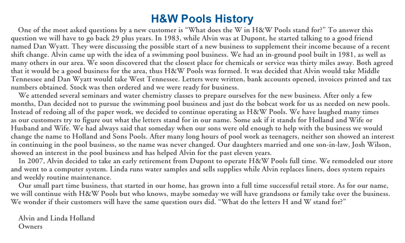 H&W Pools History
    One of the most asked questions by a new customer is “What does the W in H&W Pools stand for?” To answer this question we will have to go back 29 plus years. In 1983, while Alvin was at Dupont, he started talking to a good friend named Dan Wyatt. They were discussing the possible start of a new business to supplement their income because of a recent shift change. Alvin came up with the idea of a swimming pool business. We had an in-ground pool built in 1981, as well as many others in our area. We soon discovered that the closest place for chemicals or service was thirty miles away. Both agreed that it would be a good business for the area, thus H&W Pools was formed. It was decided that Alvin would take Middle Tennessee and Dan Wyatt would take West Tennessee. Letters were written, bank accounts opened, invoices printed and tax numbers obtained. Stock was then ordered and we were ready for business.
    We attended several seminars and water chemistry classes to prepare ourselves for the new business. After only a few months, Dan decided not to pursue the swimming pool business and just do the bobcat work for us as needed on new pools. Instead of redoing all of the paper work, we decided to continue operating as H&W Pools. We have laughed many times  as our customers try to figure out what the letters stand for in our name. Some ask if it stands for Holland and Wife or Husband and Wife. We had always said that someday when our sons were old enough to help with the business we would change the name to Holland and Sons Pools. After many long hours of pool work as teenagers, neither son showed an interest in continuing in the pool business, so the name was never changed. Our daughters married and one son-in-law, Josh Wilson, showed an interest in the pool business and has helped Alvin for the past eleven years.
    In 2007, Alvin decided to take an early retirement from Dupont to operate H&W Pools full time. We remodeled our store and went to a computer system. Linda runs water samples and sells supplies while Alvin replaces liners, does system repairs and weekly routine maintenance.
    Our small part time business, that started in our home, has grown into a full time successful retail store. As for our name, we will continue with H&W Pools but who knows, maybe someday we will have grandsons or family take over the business.
We wonder if their customers will have the same question ours did. “What do the letters H and W stand for?”                                                                                   
    Alvin and Linda Holland
    Owners




