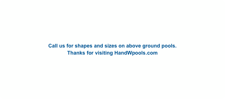 Call us for shapes and sizes on above ground pools.
Thanks for visiting HandWpools.com